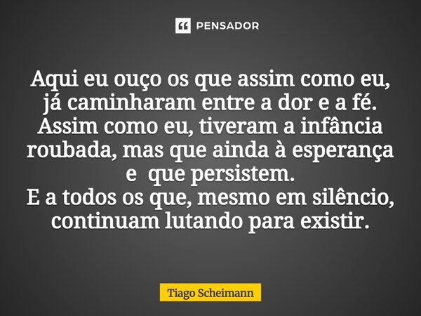 Aqui eu ouço os que assim como eu, já caminharam entre a dor e a fé. Assim como eu, tiveram a infância roubada, mas que ainda à esperança e que persistem. E a ... Frase de Tiago Scheimann.