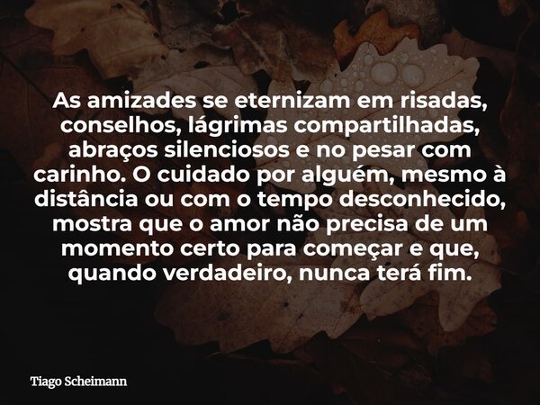 As amizades se eternizam em risadas, conselhos, lágrimas compartilhadas, abraços silenciosos e no pesar com carinho. O cuidado por alguém, mesmo à distância ou ... Frase de Tiago Scheimann.