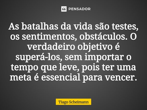 ⁠As batalhas da vida são testes, os sentimentos, obstáculos. O verdadeiro objetivo é superá-los, sem importar o tempo que leve, pois ter uma meta é essencial pa... Frase de Tiago Scheimann.