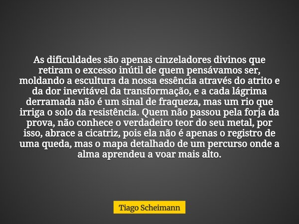 As dificuldades são apenas cinzeladores divinos que retiram o excesso inútil de quem pensávamos ser, moldando a escultura da nossa essência através do atrito e ... Frase de Tiago Scheimann.