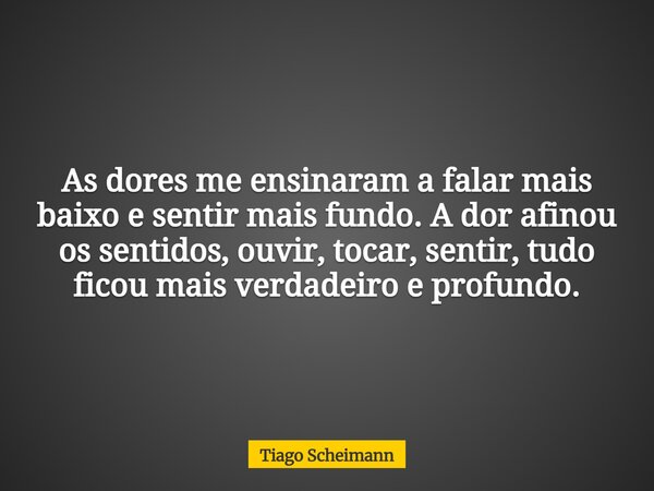 As dores me ensinaram a falar mais baixo e sentir mais fundo. A dor afinou os sentidos, ouvir, tocar, sentir, tudo ficou mais verdadeiro e profundo.... Frase de Tiago Scheimann.