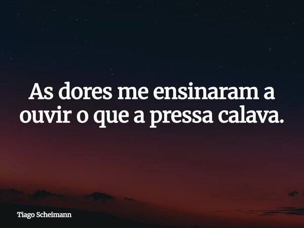 As dores me ensinaram a ouvir o que a pressa calava.... Frase de Tiago Scheimann.