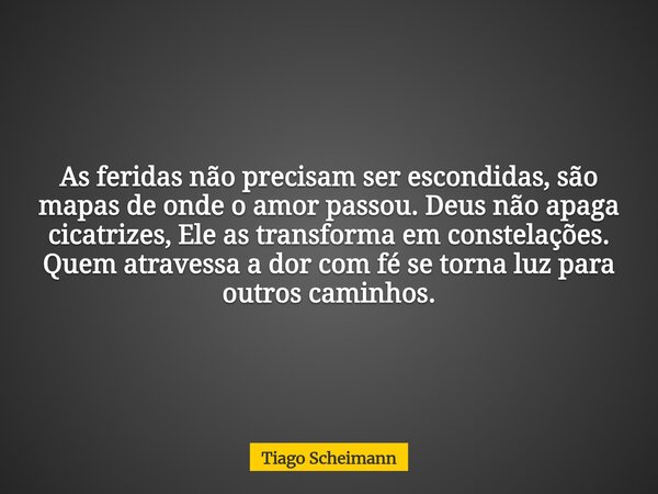 As feridas não precisam ser escondidas, são mapas de onde o amor passou. Deus não apaga cicatrizes, Ele as transforma em constelações. Quem atravessa a dor com ... Frase de Tiago Scheimann.