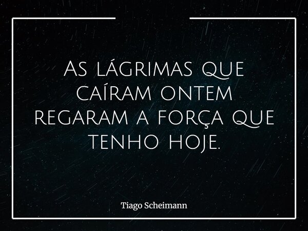 As lágrimas que caíram ontem regaram a força que tenho hoje.... Frase de Tiago Scheimann.