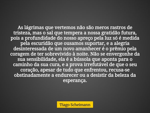 As lágrimas que vertemos não são meros rastros de tristeza, mas o sal que tempera a nossa gratidão futura, pois a profundidade do nosso apreço pela luz só é med... Frase de Tiago Scheimann.
