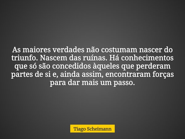 As maiores verdades não costumam nascer do triunfo. Nascem das ruínas. Há conhecimentos que só são concedidos àqueles que perderam partes de si e, ainda assim, ... Frase de Tiago Scheimann.
