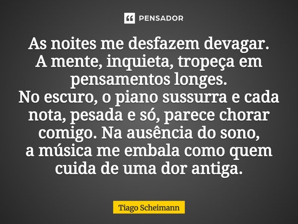 As noites me desfazem devagar. A mente, inquieta, tropeça em pensamentos longes. No escuro, o piano sussurra e cada nota, pesada e só, parece chorar comigo. Na... Frase de Tiago Scheimann.