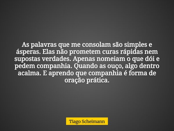 As palavras que me consolam são simples e ásperas. Elas não prometem curas rápidas nem supostas verdades. Apenas nomeiam o que dói e pedem companhia. Quando as ... Frase de Tiago Scheimann.