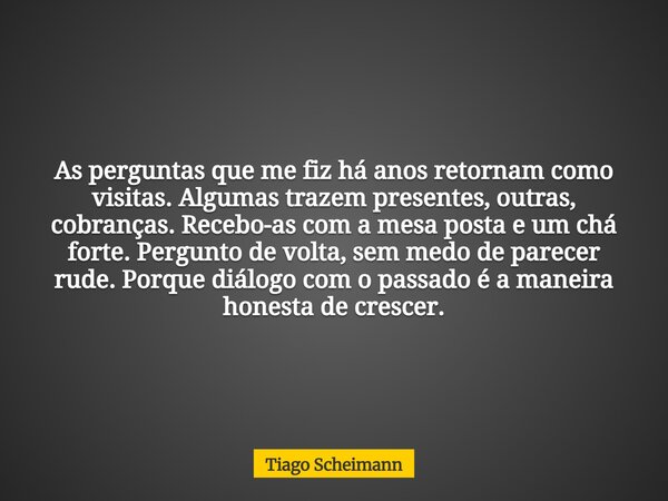 As perguntas que me fiz há anos retornam como visitas. Algumas trazem presentes, outras, cobranças. Recebo-as com a mesa posta e um chá forte. Pergunto de volta... Frase de Tiago Scheimann.