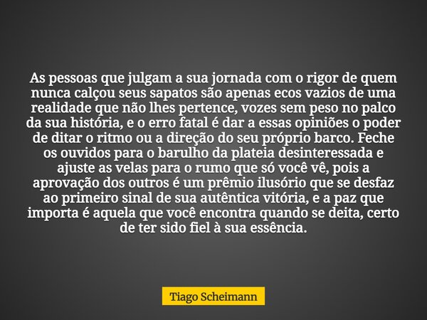 As pessoas que julgam a sua jornada com o rigor de quem nunca calçou seus sapatos são apenas ecos vazios de uma realidade que não lhes pertence, vozes sem peso ... Frase de Tiago Scheimann.