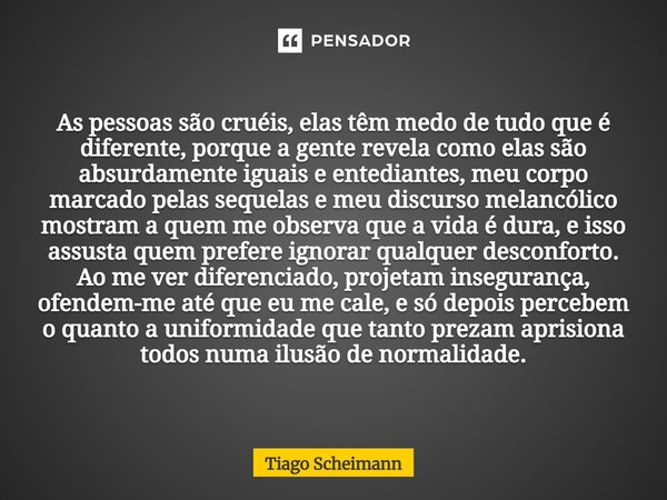 As pessoas são cruéis, elas têm medo de tudo que é diferente, porque a gente revela como elas são absurdamente iguais e entediantes, meu corpo marcado pelas seq... Frase de Tiago Scheimann.