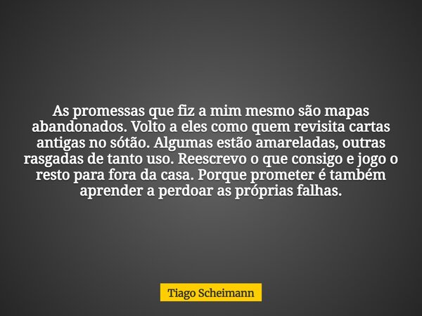 As promessas que fiz a mim mesmo são mapas abandonados. Volto a eles como quem revisita cartas antigas no sótão. Algumas estão amareladas, outras rasgadas de ta... Frase de Tiago Scheimann.