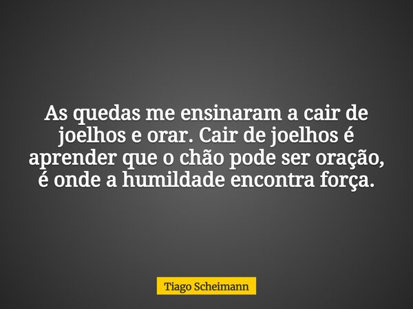 As quedas me ensinaram a cair de joelhos e orar. Cair de joelhos é aprender que o chão pode ser oração, é onde a humildade encontra força.... Frase de Tiago Scheimann.