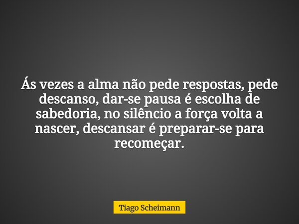 Ás vezes a alma não pede respostas, pede descanso, dar-se pausa é escolha de sabedoria, no silêncio a força volta a nascer, descansar é preparar-se para recomeç... Frase de Tiago Scheimann.