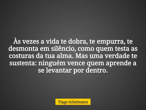 Às vezes a vida te dobra, te empurra, te desmonta em silêncio, como quem testa as costuras da tua alma. Mas uma verdade te sustenta: ninguém vence quem aprende ... Frase de Tiago Scheimann.