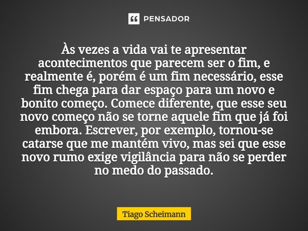 Às vezes a vida vai te apresentar acontecimentos que parecem ser o fim, e realmente é, porém é um fim necessário, esse fim chega para dar espaço para um novo e ... Frase de Tiago Scheimann.
