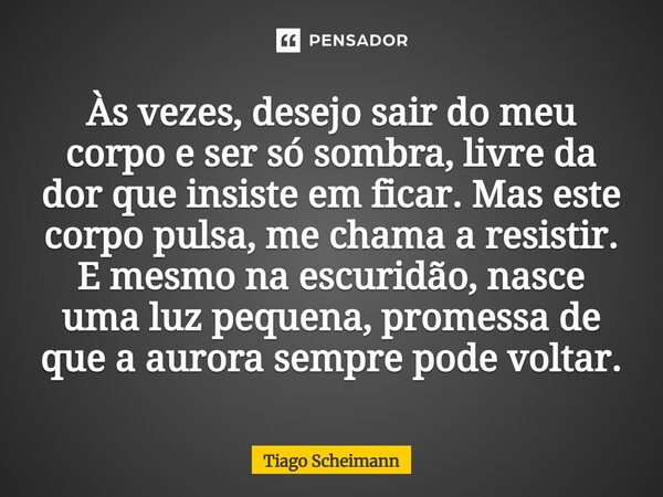 Às vezes, desejo sair do meu corpo e ser só sombra, livre da dor que insiste em ficar. Mas este corpo pulsa, me chama a resistir. E mesmo na escuridão, nasce u... Frase de Tiago Scheimann.
