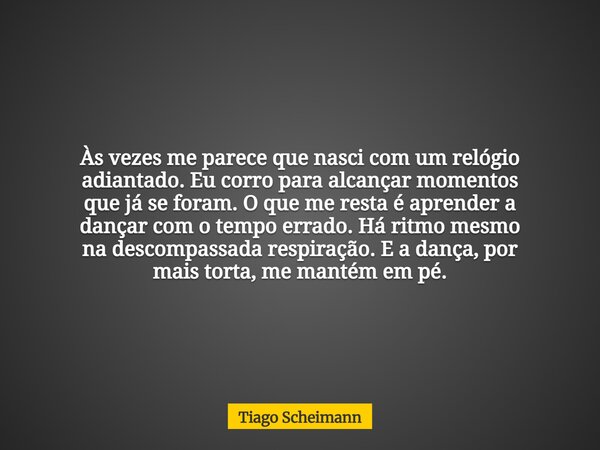 Às vezes me parece que nasci com um relógio adiantado. Eu corro para alcançar momentos que já se foram. O que me resta é aprender a dançar com o tempo errado. H... Frase de Tiago Scheimann.