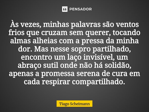 ⁠Às vezes, minhas palavras são ventos frios que cruzam sem querer, tocando almas alheias com a pressa da minha dor. Mas nesse sopro partilhado, encontro um laço... Frase de Tiago Scheimann.