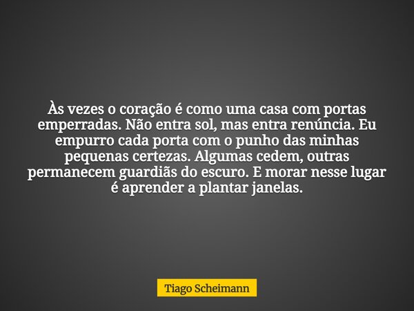 Às vezes o coração é como uma casa com portas emperradas. Não entra sol, mas entra renúncia. Eu empurro cada porta com o punho das minhas pequenas certezas. Alg... Frase de Tiago Scheimann.
