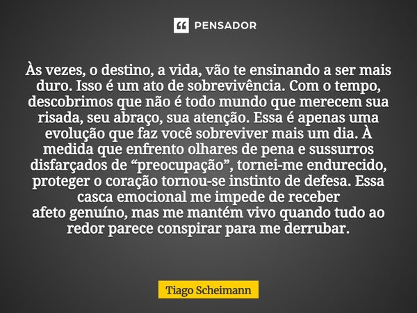 Às vezes, o destino, a vida, vão te ensinando a ser mais duro. Isso é um ato de sobrevivência. Com o tempo, descobrimos que não é todo mundo que merecem sua ris... Frase de Tiago Scheimann.