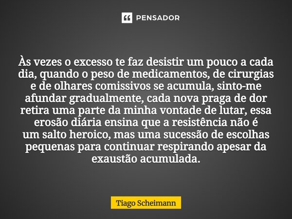 Às vezes o excesso te faz desistir um pouco a cada dia, quando o peso de medicamentos, de cirurgias e de olhares comissivos se acumula, sinto-me afundar gradual... Frase de Tiago Scheimann.