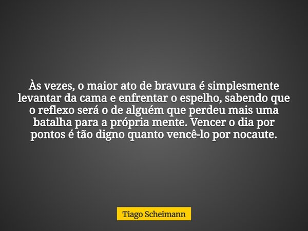 Às vezes, o maior ato de bravura é simplesmente levantar da cama e enfrentar o espelho, sabendo que o reflexo será o de alguém que perdeu mais uma batalha para ... Frase de Tiago Scheimann.