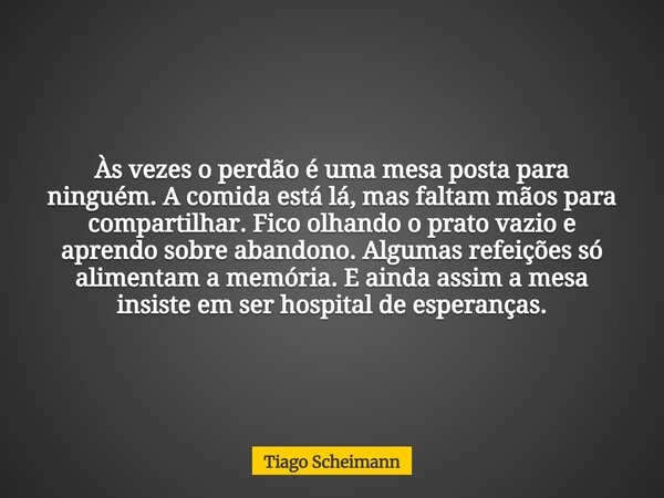 Às vezes o perdão é uma mesa posta para ninguém. A comida está lá, mas faltam mãos para compartilhar. Fico olhando o prato vazio e aprendo sobre abandono. Algum... Frase de Tiago Scheimann.