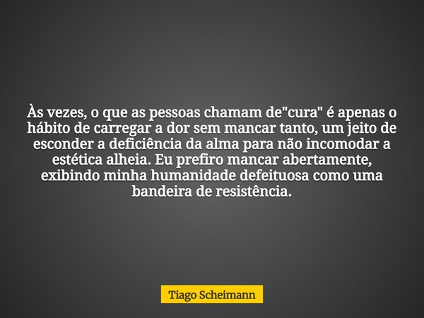 Às vezes, o que as pessoas chamam de "cura" é apenas o hábito de carregar a dor sem mancar tanto, um jeito de esconder a deficiência da alma para não ... Frase de Tiago Scheimann.