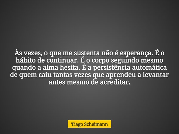 Às vezes, o que me sustenta não é esperança. É o hábito de continuar. É o corpo seguindo mesmo quando a alma hesita. É a persistência automática de quem caiu ta... Frase de Tiago Scheimann.
