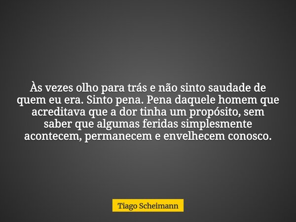 Às vezes olho para trás e não sinto saudade de quem eu era. Sinto pena. Pena daquele homem que acreditava que a dor tinha um propósito, sem saber que algumas fe... Frase de Tiago Scheimann.