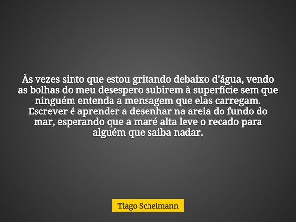 Às vezes sinto que estou gritando debaixo d'água, vendo as bolhas do meu desespero subirem à superfície sem que ninguém entenda a mensagem que elas carregam. Es... Frase de Tiago Scheimann.