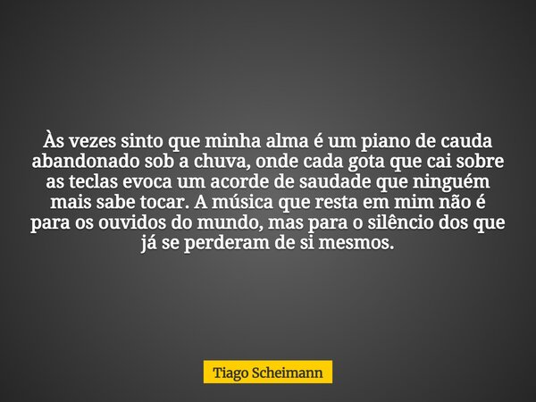 Às vezes sinto que minha alma é um piano de cauda abandonado sob a chuva, onde cada gota que cai sobre as teclas evoca um acorde de saudade que ninguém mais sab... Frase de Tiago Scheimann.
