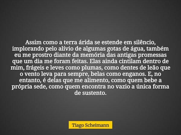 Assim como a terra árida se estende em silêncio, implorando pelo alívio de algumas gotas de água, também eu me prostro diante da memória das antigas promessas q... Frase de Tiago Scheimann.