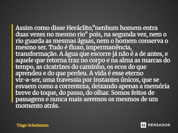 Assim como disse Heráclito, "nenhum homem entra duas vezes no mesmo rio" pois, na segunda vez, nem o rio guarda as mesmas águas, nem o homem conserva ... Frase de Tiago Scheimann.