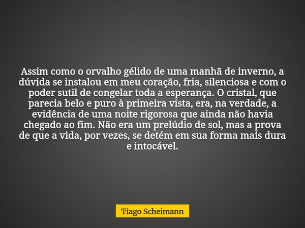Assim como o orvalho gélido de uma manhã de inverno, a dúvida se instalou em meu coração, fria, silenciosa e com o poder sutil de congelar toda a esperança. O c... Frase de Tiago Scheimann.