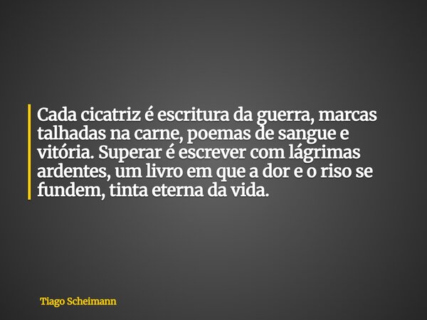 Cada cicatriz é escritura da guerra, marcas talhadas na carne, poemas de sangue e vitória. Superar é escrever com lágrimas ardentes, um livro em que a dor e o r... Frase de Tiago Scheimann.