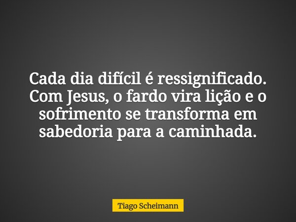 Cada dia difícil é ressignificado. Com Jesus, o fardo vira lição e o sofrimento se transforma em sabedoria para a caminhada.... Frase de Tiago Scheimann.