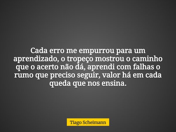 Cada erro me empurrou para um aprendizado, o tropeço mostrou o caminho que o acerto não dá, aprendi com falhas o rumo que preciso seguir, valor há em cada queda... Frase de Tiago Scheimann.