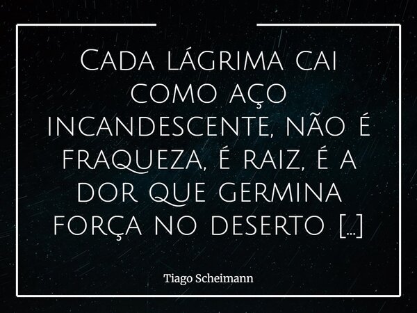 Cada lágrima cai como aço incandescente, não é fraqueza, é raiz, é a dor que germina força no deserto da alma.... Frase de Tiago Scheimann.