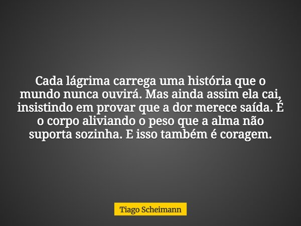 Cada lágrima carrega uma história que o mundo nunca ouvirá. Mas ainda assim ela cai, insistindo em provar que a dor merece saída. É o corpo aliviando o peso que... Frase de Tiago Scheimann.
