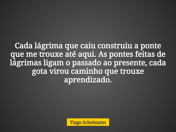 Cada lágrima que caiu construiu a ponte que me trouxe até aqui. As pontes feitas de lágrimas ligam o passado ao presente, cada gota virou caminho que trouxe apr... Frase de Tiago Scheimann.