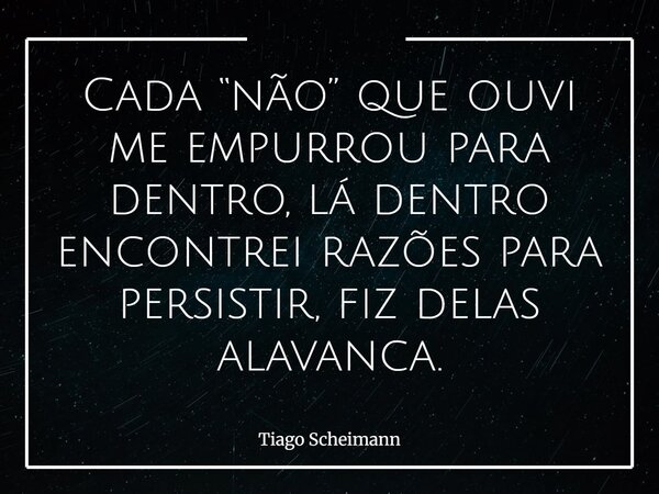 Cada “não” que ouvi me empurrou para dentro, lá dentro encontrei razões para persistir, fiz delas alavanca.... Frase de Tiago Scheimann.