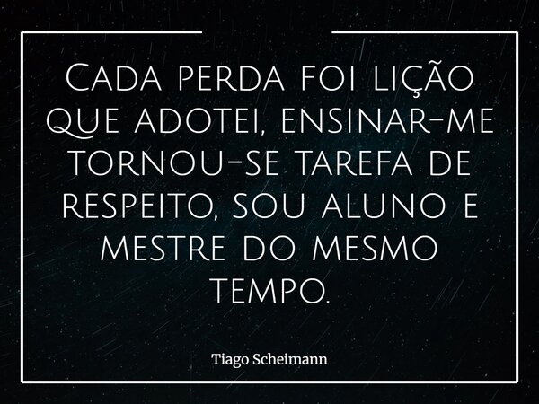 Cada perda foi lição que adotei, ensinar-me tornou-se tarefa de respeito, sou aluno e mestre do mesmo tempo.... Frase de Tiago Scheimann.