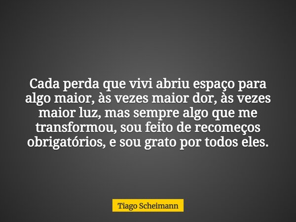 Cada perda que vivi abriu espaço para algo maior, às vezes maior dor, às vezes maior luz, mas sempre algo que me transformou, sou feito de recomeços obrigatório... Frase de Tiago Scheimann.