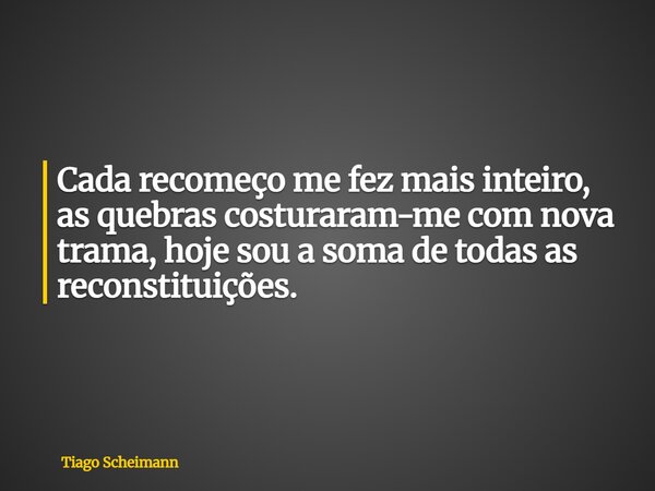 Cada recomeço me fez mais inteiro, as quebras costuraram-me com nova trama, hoje sou a soma de todas as reconstituições.... Frase de Tiago Scheimann.