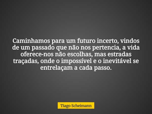 Caminhamos para um futuro incerto, vindos de um passado que não nos pertencia, a vida oferece-nos não escolhas, mas estradas traçadas, onde o impossível e o ine... Frase de Tiago Scheimann.