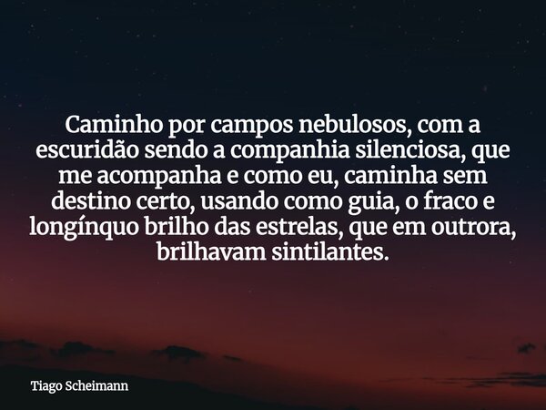 Caminho por campos nebulosos, com a escuridão sendo a companhia silenciosa, que me acompanha e como eu, caminha sem destino certo, usando como guia, o fraco e l... Frase de Tiago Scheimann.