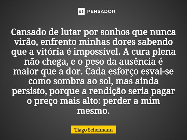 Cansado de lutar por sonhos que nunca virão, enfrento minhas dores sabendo que a vitória é impossível. A cura plena não chega, e o peso da ausência é maior que... Frase de Tiago Scheimann.