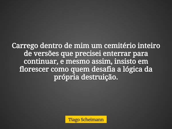 Carrego dentro de mim um cemitério inteiro de versões que precisei enterrar para continuar, e mesmo assim, insisto em florescer como quem desafia a lógica da pr... Frase de Tiago Scheimann.